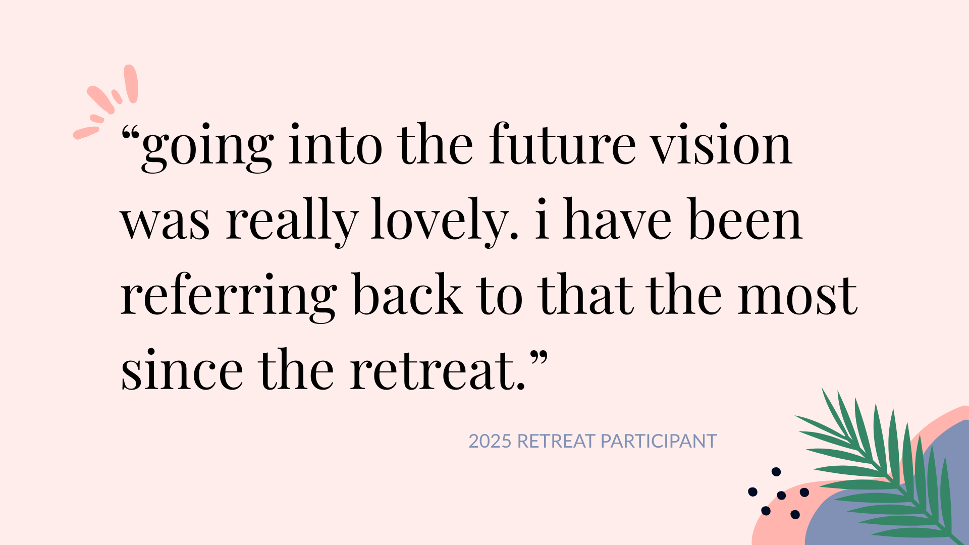 quote: Going into the future vision was really lovely. I have been referring back to that the most since the retreat.